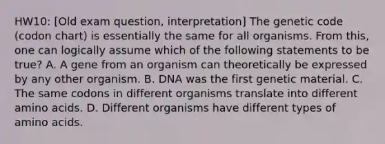 HW10: [Old exam question, interpretation] The genetic code (codon chart) is essentially the same for all organisms. From this, one can logically assume which of the following statements to be true? A. A gene from an organism can theoretically be expressed by any other organism. B. DNA was the first genetic material. C. The same codons in different organisms translate into different amino acids. D. Different organisms have different types of amino acids.