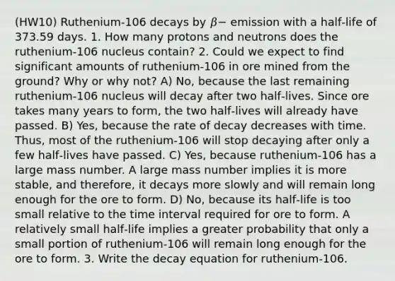 (HW10) Ruthenium-106 decays by 𝛽− emission with a half‑life of 373.59 days. 1. How many protons and neutrons does the ruthenium-106 nucleus contain? 2. Could we expect to find significant amounts of ruthenium-106 in ore mined from the ground? Why or why not? A) No, because the last remaining ruthenium-106 nucleus will decay after two half‑lives. Since ore takes many years to form, the two half‑lives will already have passed. B) Yes, because the rate of decay decreases with time. Thus, most of the ruthenium-106 will stop decaying after only a few half‑lives have passed. C) Yes, because ruthenium-106 has a large mass number. A large mass number implies it is more stable, and therefore, it decays more slowly and will remain long enough for the ore to form. D) No, because its half‑life is too small relative to the time interval required for ore to form. A relatively small half‑life implies a greater probability that only a small portion of ruthenium-106 will remain long enough for the ore to form. 3. Write the decay equation for ruthenium-106.