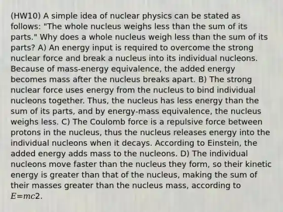 (HW10) A simple idea of nuclear physics can be stated as follows: "The whole nucleus weighs less than the sum of its parts." Why does a whole nucleus weigh less than the sum of its parts? A) An energy input is required to overcome the strong nuclear force and break a nucleus into its individual nucleons. Because of mass‑energy equivalence, the added energy becomes mass after the nucleus breaks apart. B) The strong nuclear force uses energy from the nucleus to bind individual nucleons together. Thus, the nucleus has less energy than the sum of its parts, and by energy‑mass equivalence, the nucleus weighs less. C) The Coulomb force is a repulsive force between protons in the nucleus, thus the nucleus releases energy into the individual nucleons when it decays. According to Einstein, the added energy adds mass to the nucleons. D) The individual nucleons move faster than the nucleus they form, so their kinetic energy is greater than that of the nucleus, making the sum of their masses greater than the nucleus mass, according to 𝐸=𝑚𝑐2.