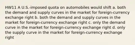 HW11 A U.S.-imposed quota on automobiles would shift a. both the demand and supply curves in the market for foreign-currency exchange right b. both the demand and supply curves in the market for foreign-currency exchange right c. only the demand curve in the market for foreign-currency exchange right d. only the supply curve in the market for foreign-currency exchange right