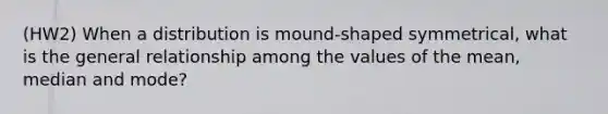 (HW2) When a distribution is mound-shaped symmetrical, what is the general relationship among the values of the mean, median and mode?