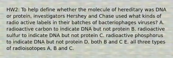 HW2: To help define whether the molecule of hereditary was DNA or protein, investigators Hershey and Chase used what kinds of radio active labels in their batches of bacteriophages viruses? A. radioactive carbon to indicate DNA but not protein B. radioactive sulfur to indicate DNA but not protein C. radioactive phosphorus to indicate DNA but not protein D. both B and C E. all three types of radioisotopes A, B and C.