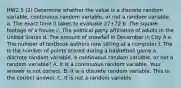 HW2.5 (2) Determine whether the value is a discrete random​ variable, continuous random​ variable, or not a random variable. a. The exact time it takes to evaluate 27+72 b. The square footage of a house c. The political party affiliation of adults in the United States d. The amount of snowfall in December in City A e. The number of textbook authors now sitting at a computer f. The Is the number of points scored during a basketball game a discrete random​ variable, a continuous random​ variable, or not a random​ variable? A. It is a continuous random variable. Your answer is not correct. B. It is a discrete random variable. This is the correct answer. C. It is not a random variable.