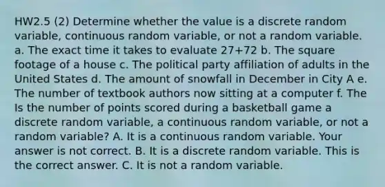 HW2.5 (2) Determine whether the value is a discrete random​ variable, continuous random​ variable, or not a random variable. a. The exact time it takes to evaluate 27+72 b. The square footage of a house c. The political party affiliation of adults in the United States d. The amount of snowfall in December in City A e. The number of textbook authors now sitting at a computer f. The Is the number of points scored during a basketball game a discrete random​ variable, a continuous random​ variable, or not a random​ variable? A. It is a continuous random variable. Your answer is not correct. B. It is a discrete random variable. This is the correct answer. C. It is not a random variable.