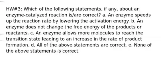 HW#3: Which of the following statements, if any, about an enzyme-catalyzed reaction is/are correct? a. An enzyme speeds up the reaction rate by lowering the activation energy. b. An enzyme does not change the free energy of the products or reactants. c. An enzyme allows more molecules to reach the transition state leading to an increase in the rate of product formation. d. All of the above statements are correct. e. None of the above statements is correct.