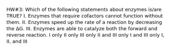 HW#3: Which of the following statements about enzymes is/are TRUE? I. Enzymes that require cofactors cannot function without them. II. Enzymes speed up the rate of a reaction by decreasing the ΔG. III. Enzymes are able to catalyze both the forward and reverse reaction. I only II only III only II and III only I and III only I, II, and III