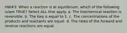 HW#3: When a reaction is at equilibrium, which of the following is/are TRUE? Select ALL that apply. a. The biochemical reaction is reversible. b. The K﻿eq is equal to 1. c. The concentrations of the products and reactants are equal. d. The rates of the forward and reverse reactions are equal.