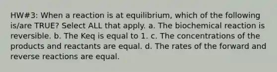 HW#3: When a reaction is at equilibrium, which of the following is/are TRUE? Select ALL that apply. a. The biochemical reaction is reversible. b. The K﻿eq is equal to 1. c. The concentrations of the products and reactants are equal. d. The rates of the forward and reverse reactions are equal.