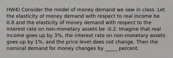 HW4) Consider the model of money demand we saw in class. Let the elasticity of money demand with respect to real income be 0.8 and the elasticity of money demand with respect to the interest rate on non-monetary assets be -0.2. Imagine that real income goes up by 3%, the interest rate on non-monetary assets goes up by 1%, and the price level does not change. Then the nominal demand for money changes by _____ percent.