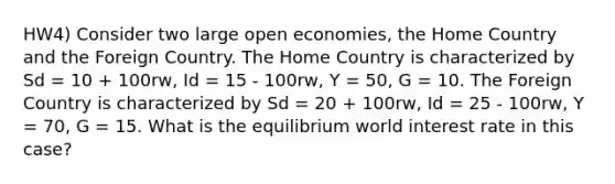 HW4) Consider two large open economies, the Home Country and the Foreign Country. The Home Country is characterized by Sd = 10 + 100rw, Id = 15 - 100rw, Y = 50, G = 10. The Foreign Country is characterized by Sd = 20 + 100rw, Id = 25 - 100rw, Y = 70, G = 15. What is the equilibrium world interest rate in this case?