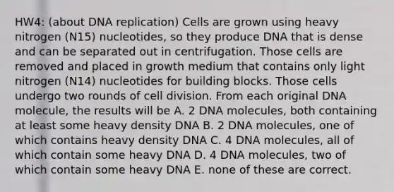 HW4: (about <a href='https://www.questionai.com/knowledge/kofV2VQU2J-dna-replication' class='anchor-knowledge'>dna replication</a>) Cells are grown using heavy nitrogen (N15) nucleotides, so they produce DNA that is dense and can be separated out in centrifugation. Those cells are removed and placed in growth medium that contains only light nitrogen (N14) nucleotides for building blocks. Those cells undergo two rounds of <a href='https://www.questionai.com/knowledge/kjHVAH8Me4-cell-division' class='anchor-knowledge'>cell division</a>. From each original DNA molecule, the results will be A. 2 DNA molecules, both containing at least some heavy density DNA B. 2 DNA molecules, one of which contains heavy density DNA C. 4 DNA molecules, all of which contain some heavy DNA D. 4 DNA molecules, two of which contain some heavy DNA E. none of these are correct.