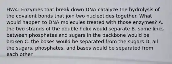 HW4: Enzymes that break down DNA catalyze the hydrolysis of the covalent bonds that join two nucleotides together. What would happen to DNA molecules treated with those enzymes? A. the two strands of the double helix would separate B. some links between phosphates and sugars in the backbone would be broken C. the bases would be separated from the sugars D. all the sugars, phosphates, and bases would be separated from each other