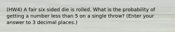 (HW4) A fair six sided die is rolled. What is the probability of getting a number less than 5 on a single throw? (Enter your answer to 3 decimal places.)