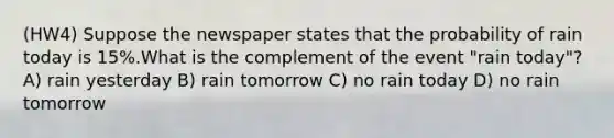 (HW4) Suppose the newspaper states that the probability of rain today is 15%.What is the complement of the event "rain today"? A) rain yesterday B) rain tomorrow C) no rain today D) no rain tomorrow