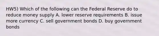 HW5) Which of the following can the Federal Reserve do to reduce money supply A. lower reserve requirements B. issue more currency C. sell government bonds D. buy government bonds