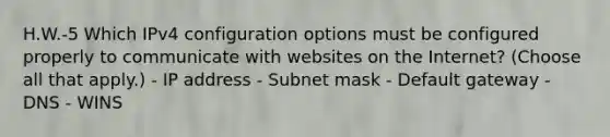 H.W.-5 Which IPv4 configuration options must be configured properly to communicate with websites on the Internet? (Choose all that apply.) - IP address - Subnet mask - Default gateway - DNS - WINS