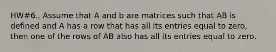 HW#6.. Assume that A and b are matrices such that AB is defined and A has a row that has all its entries equal to zero, then one of the rows of AB also has all its entries equal to zero.