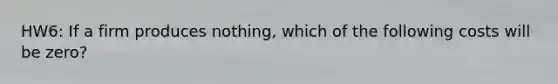 HW6: If a firm produces nothing, which of the following costs will be zero?