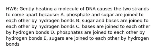 HW6: Gently heating a molecule of DNA causes the two strands to come apart because: A. phosphate and sugar are joined to each other by hydrogen bonds B. sugar and bases are joined to each other by hydrogen bonds C. bases are joined to each other by hydrogen bonds D. phosphates are joined to each other by hydrogen bonds E. sugars are joined to each other by hydrogen bonds