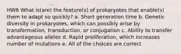 HW6 What is(are) the feature(s) of prokaryotes that enable(s) them to adapt so quickly? a. Short generation time b. Genetic diversity in prokaryotes, which can possibly arise by transformation, transduction, or conjugation c. Ability to transfer advantageous alleles d. Rapid proliferation, which increases number of mutations e. All of the choices are correct