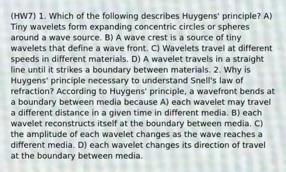 (HW7) 1. Which of the following describes Huygens' principle? A) Tiny wavelets form expanding concentric circles or spheres around a wave source. B) A wave crest is a source of tiny wavelets that define a wave front. C) Wavelets travel at different speeds in different materials. D) A wavelet travels in a straight line until it strikes a boundary between materials. 2. Why is Huygens' principle necessary to understand Snell's law of refraction? According to Huygens' principle, a wavefront bends at a boundary between media because A) each wavelet may travel a different distance in a given time in different media. B) each wavelet reconstructs itself at the boundary between media. C) the amplitude of each wavelet changes as the wave reaches a different media. D) each wavelet changes its direction of travel at the boundary between media.