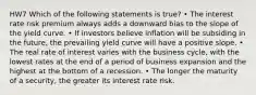 HW7 Which of the following statements is true? • The interest rate risk premium always adds a downward bias to the slope of the yield curve. • If investors believe inflation will be subsiding in the future, the prevailing yield curve will have a positive slope. • The real rate of interest varies with the business cycle, with the lowest rates at the end of a period of business expansion and the highest at the bottom of a recession. • The longer the maturity of a security, the greater its interest rate risk.