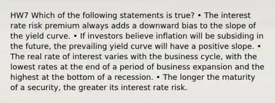 HW7 Which of the following statements is true? • The interest rate risk premium always adds a downward bias to the slope of the yield curve. • If investors believe inflation will be subsiding in the future, the prevailing yield curve will have a positive slope. • The real rate of interest varies with the business cycle, with the lowest rates at the end of a period of business expansion and the highest at the bottom of a recession. • The longer the maturity of a security, the greater its interest rate risk.