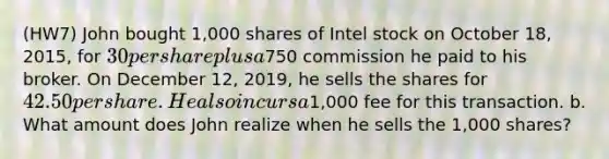 (HW7) John bought 1,000 shares of Intel stock on October 18, 2015, for 30 per share plus a750 commission he paid to his broker. On December 12, 2019, he sells the shares for 42.50 per share. He also incurs a1,000 fee for this transaction. b. What amount does John realize when he sells the 1,000 shares?