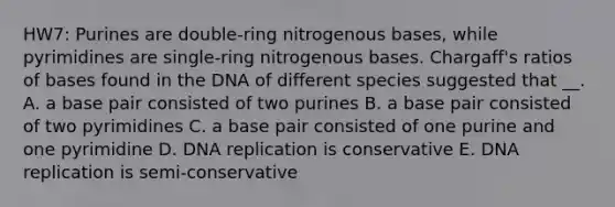 HW7: Purines are double-ring nitrogenous bases, while pyrimidines are single-ring nitrogenous bases. Chargaff's ratios of bases found in the DNA of different species suggested that __. A. a base pair consisted of two purines B. a base pair consisted of two pyrimidines C. a base pair consisted of one purine and one pyrimidine D. DNA replication is conservative E. DNA replication is semi-conservative