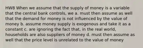 HW8 When we assume that the supply of money is a variable that the central bank controls, we a. must then assume as well that the demand for money is not influenced by the value of money b. assume money supply is exogenous and take it as a constant c. are ignoring the fact that, in the real world, households are also suppliers of money d. must then assume as well that the price level is unrelated to the value of money