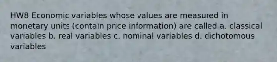 HW8 Economic variables whose values are measured in monetary units (contain price information) are called a. classical variables b. real variables c. nominal variables d. dichotomous variables