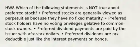 HW8 Which of the following statements is NOT true about preferred stock? • Preferred stocks are generally viewed as perpetuities because they have no fixed maturity. • Preferred stock holders have no voting privileges gelative to common-stock owners. • Preferred dividend payments are paid by the issuer with after-tax dollars. • Preferred dividends are tax deductible just like the interest payments on bonds.