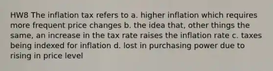 HW8 The inflation tax refers to a. higher inflation which requires more frequent price changes b. the idea that, other things the same, an increase in the tax rate raises the inflation rate c. taxes being indexed for inflation d. lost in purchasing power due to rising in price level