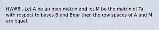 HW#8.. Let A be an mxn matrix and let M be the matrix of Ta with respect to bases B and Bbar then the row spaces of A and M are equal.