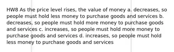 HW8 As the price level rises, the value of money a. decreases, so people must hold less money to purchase goods and services b. decreases, so people must hold more money to purchase goods and services c. increases, so people must hold more money to purchase goods and services d. increases, so people must hold less money to purchase goods and services