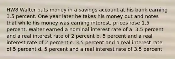 HW8 Walter puts money in a savings account at his bank earning 3.5 percent. One year later he takes his money out and notes that while his money was earning interest, prices rose 1.5 percent. Walter earned a nominal interest rate of a. 3.5 percent and a real interest rate of 2 percent b. 5 percent and a real interest rate of 2 percent c. 3.5 percent and a real interest rate of 5 percent d. 5 percent and a real interest rate of 3.5 percent