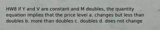 HW8 If Y and V are constant and M doubles, the quantity equation implies that the price level a. changes but <a href='https://www.questionai.com/knowledge/k7BtlYpAMX-less-than' class='anchor-knowledge'>less than</a> doubles b. <a href='https://www.questionai.com/knowledge/keWHlEPx42-more-than' class='anchor-knowledge'>more than</a> doubles c. doubles d. does not change