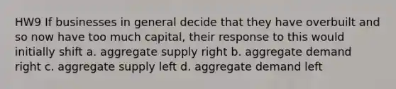 HW9 If businesses in general decide that they have overbuilt and so now have too much capital, their response to this would initially shift a. aggregate supply right b. aggregate demand right c. aggregate supply left d. aggregate demand left