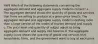 HW9 Which of the following statements concerning the aggregate demand and aggregate supply model is correct? a. The aggregate demand shows the quantity of goods and services that firms are willing to produce at a given price level b. The aggregate demand and aggregate supply model is nothing more than a large version of the model of market demand and supply c. The price level and quantity of output adjust to bring aggregate demand and supply into balance d. The aggregate supply curve shows the quantity of goods and services that households, firms, and the government want to buy at each price