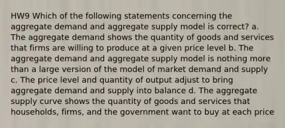 HW9 Which of the following statements concerning the aggregate demand and aggregate supply model is correct? a. The aggregate demand shows the quantity of goods and services that firms are willing to produce at a given price level b. The aggregate demand and aggregate supply model is nothing more than a large version of the model of market demand and supply c. The price level and quantity of output adjust to bring aggregate demand and supply into balance d. The aggregate supply curve shows the quantity of goods and services that households, firms, and the government want to buy at each price