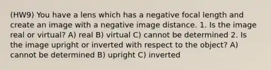 (HW9) You have a lens which has a negative focal length and create an image with a negative image distance. 1. Is the image real or virtual? A) real B) virtual C) cannot be determined 2. Is the image upright or inverted with respect to the object? A) cannot be determined B) upright C) inverted