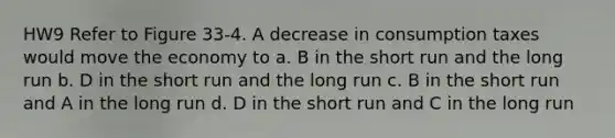 HW9 Refer to Figure 33-4. A decrease in consumption taxes would move the economy to a. B in the short run and the long run b. D in the short run and the long run c. B in the short run and A in the long run d. D in the short run and C in the long run