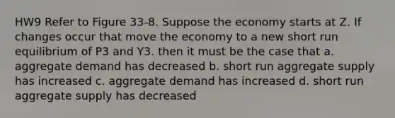 HW9 Refer to Figure 33-8. Suppose the economy starts at Z. If changes occur that move the economy to a new short run equilibrium of P3 and Y3. then it must be the case that a. aggregate demand has decreased b. short run aggregate supply has increased c. aggregate demand has increased d. short run aggregate supply has decreased