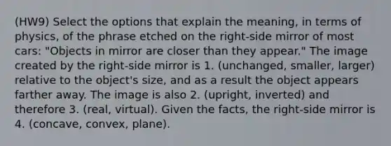 (HW9) Select the options that explain the meaning, in terms of physics, of the phrase etched on the right‑side mirror of most cars: "Objects in mirror are closer than they appear." The image created by the right-side mirror is 1. (unchanged, smaller, larger) relative to the object's size, and as a result the object appears farther away. The image is also 2. (upright, inverted) and therefore 3. (real, virtual). Given the facts, the right-side mirror is 4. (concave, convex, plane).