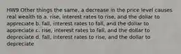 HW9 Other things the same, a decrease in the price level causes real wealth to a. rise, interest rates to rise, and the dollar to appreciate b. fall, interest rates to fall, and the dollar to appreciate c. rise, interest rates to fall, and the dollar to depreciate d. fall, interest rates to rise, and the dollar to depreciate