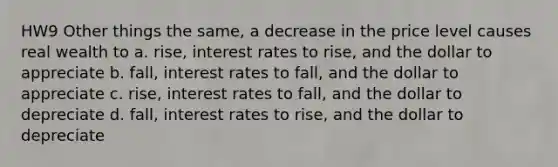 HW9 Other things the same, a decrease in the price level causes real wealth to a. rise, interest rates to rise, and the dollar to appreciate b. fall, interest rates to fall, and the dollar to appreciate c. rise, interest rates to fall, and the dollar to depreciate d. fall, interest rates to rise, and the dollar to depreciate