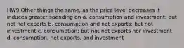 HW9 Other things the same, as the price level decreases it induces greater spending on a. consumption and investment; but not net exports b. consumption and net exports; but not investment c. consumption; but not net exports nor investment d. consumption, net exports, and investment