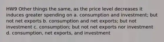 HW9 Other things the same, as the price level decreases it induces greater spending on a. consumption and investment; but not net exports b. consumption and net exports; but not investment c. consumption; but not net exports nor investment d. consumption, net exports, and investment