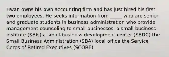 Hwan owns his own accounting firm and has just hired his first two employees. He seeks information from _____ who are senior and graduate students in business administration who provide management counseling to small businesses. a small-business institute (SBIs) a small-business development center (SBDC) the Small Business Administration (SBA) local office the Service Corps of Retired Executives (SCORE)