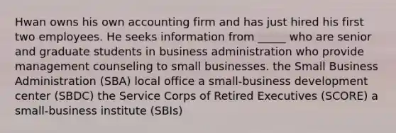 Hwan owns his own accounting firm and has just hired his first two employees. He seeks information from _____ who are senior and graduate students in business administration who provide management counseling to small businesses. the Small Business Administration (SBA) local office a small-business development center (SBDC) the Service Corps of Retired Executives (SCORE) a small-business institute (SBIs)